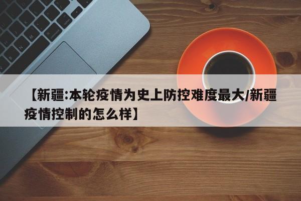 【新疆:本轮疫情为史上防控难度最大/新疆疫情控制的怎么样】