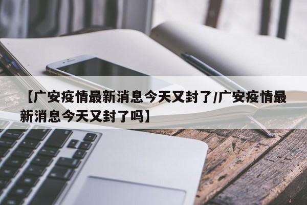 【广安疫情最新消息今天又封了/广安疫情最新消息今天又封了吗】