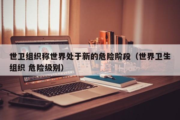 世卫组织称世界处于新的危险阶段(世界卫生组织 危险级别)
