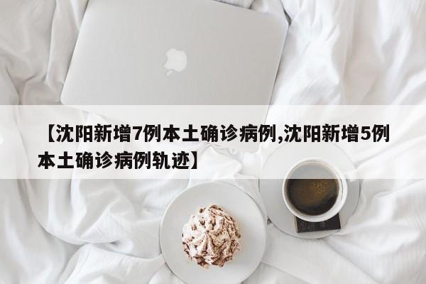【沈阳新增7例本土确诊病例,沈阳新增5例本土确诊病例轨迹】