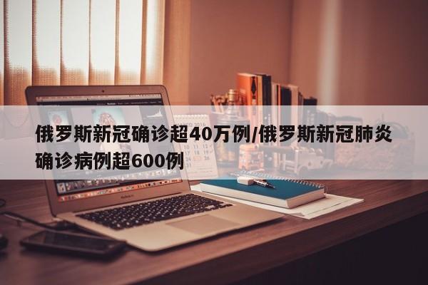 俄罗斯新冠确诊超40万例/俄罗斯新冠肺炎确诊病例超600例