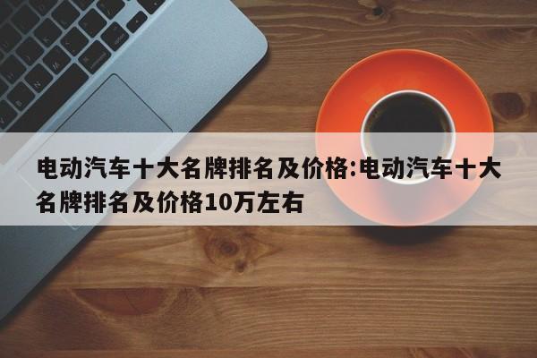 电动汽车十大名牌排名及价格:电动汽车十大名牌排名及价格10万左右