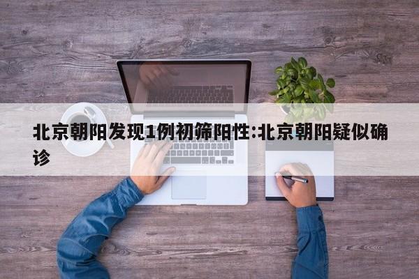 北京朝阳发现1例初筛阳性:北京朝阳疑似确诊