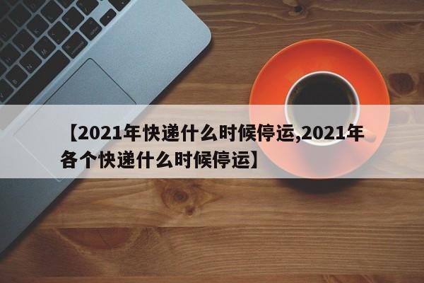 【2021年快递什么时候停运,2021年各个快递什么时候停运】