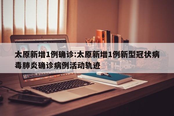 太原新增1例确诊:太原新增1例新型冠状病毒肺炎确诊病例活动轨迹