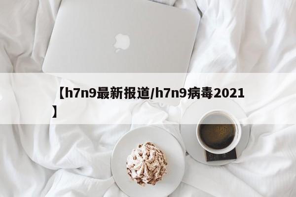 【h7n9最新报道/h7n9病毒2021】