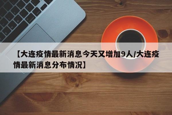 【大连疫情最新消息今天又增加9人/大连疫情最新消息分布情况】