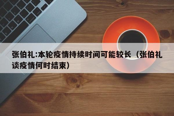 张伯礼:本轮疫情持续时间可能较长(张伯礼谈疫情何时结束)