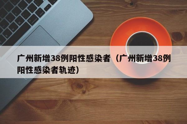 广州新增38例阳性感染者(广州新增38例阳性感染者轨迹)