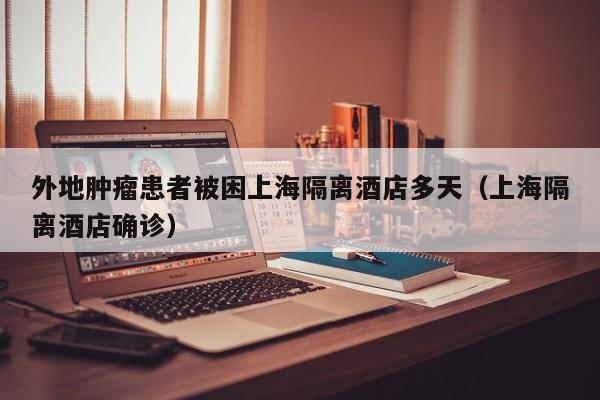 外地肿瘤患者被困上海隔离酒店多天（上海隔离酒店确诊）