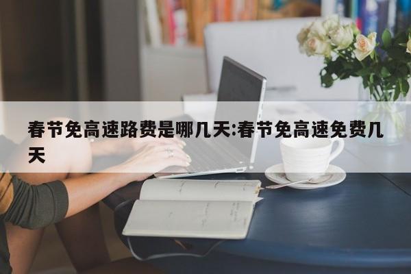 春节免高速路费是哪几天:春节免高速免费几天