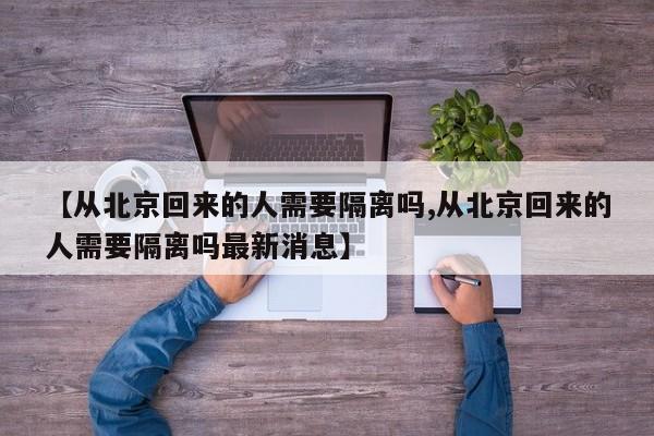 【从北京回来的人需要隔离吗,从北京回来的人需要隔离吗最新消息】