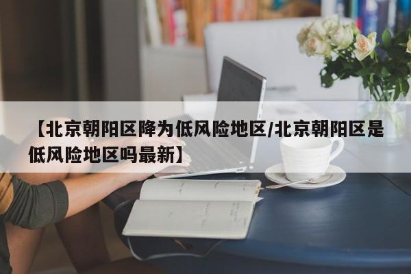 【北京朝阳区降为低风险地区/北京朝阳区是低风险地区吗最新】