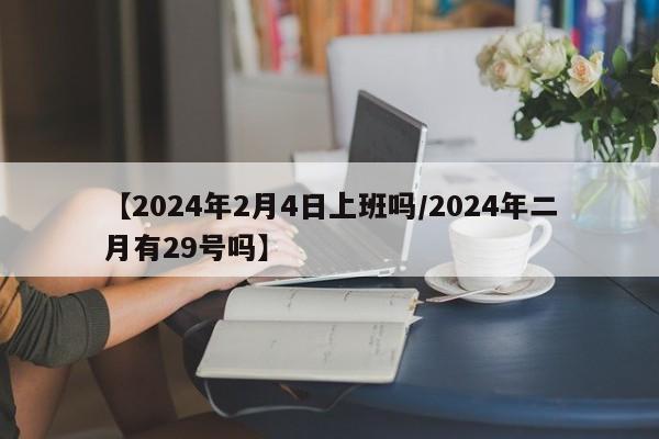 【2024年2月4日上班吗/2024年二月有29号吗】