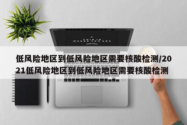 低风险地区到低风险地区需要核酸检测/2021低风险地区到低风险地区需要核酸检测