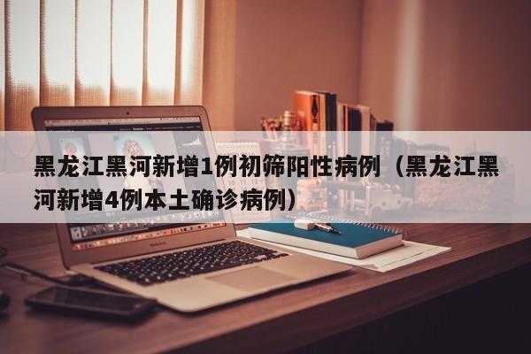 黑龙江黑河新增1例初筛阳性病例（黑龙江黑河新增4例本土确诊病例）