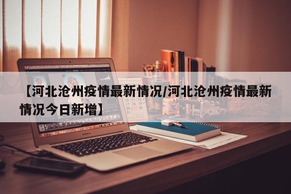 【河北沧州疫情最新情况/河北沧州疫情最新情况今日新增】