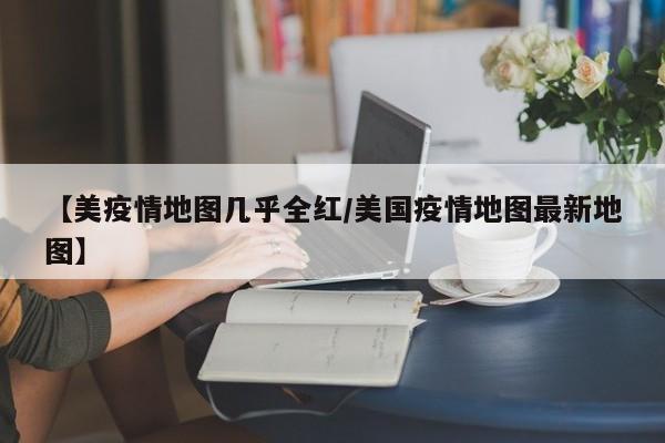 【美疫情地图几乎全红/美国疫情地图最新地图】