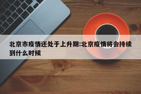 北京市疫情还处于上升期:北京疫情将会持续到什么时候