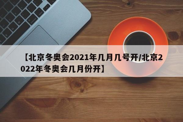 【北京冬奥会2021年几月几号开/北京2022年冬奥会几月份开】