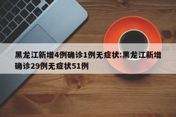 黑龙江新增4例确诊1例无症状:黑龙江新增确诊29例无症状51例