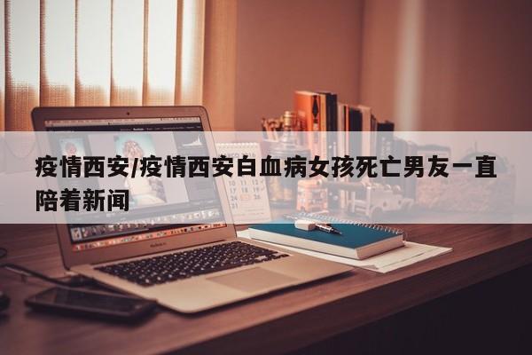 疫情西安/疫情西安白血病女孩死亡男友一直陪着新闻