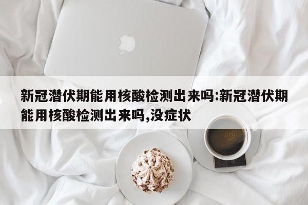 新冠潜伏期能用核酸检测出来吗:新冠潜伏期能用核酸检测出来吗,没症状