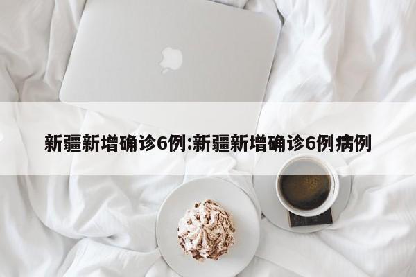 新疆新增确诊6例:新疆新增确诊6例病例