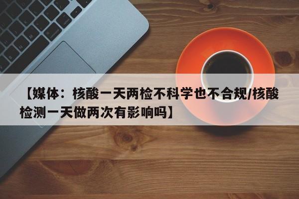 【媒体:核酸一天两检不科学也不合规/核酸检测一天做两次有影响吗】