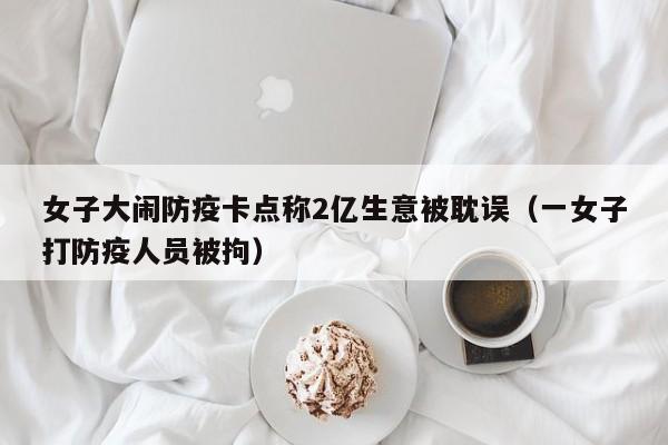 女子大闹防疫卡点称2亿生意被耽误(一女子打防疫人员被拘)