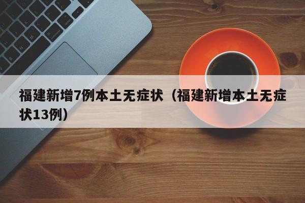 福建新增7例本土无症状（福建新增本土无症状13例）