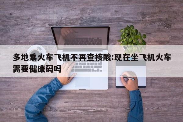 多地乘火车飞机不再查核酸:现在坐飞机火车需要健康码吗
