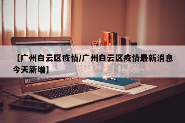 【广州白云区疫情/广州白云区疫情最新消息今天新增】