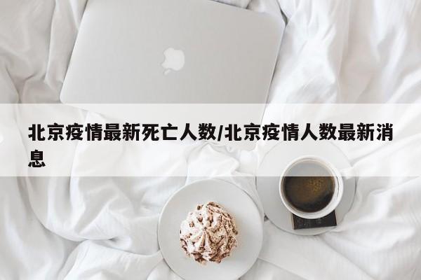 北京疫情最新死亡人数/北京疫情人数最新消息