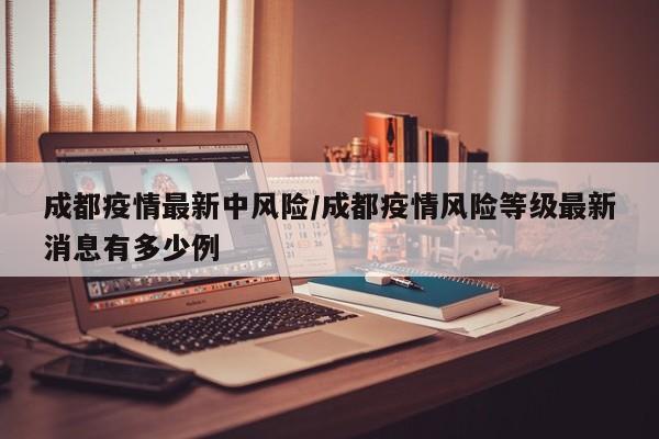 成都疫情最新中风险/成都疫情风险等级最新消息有多少例