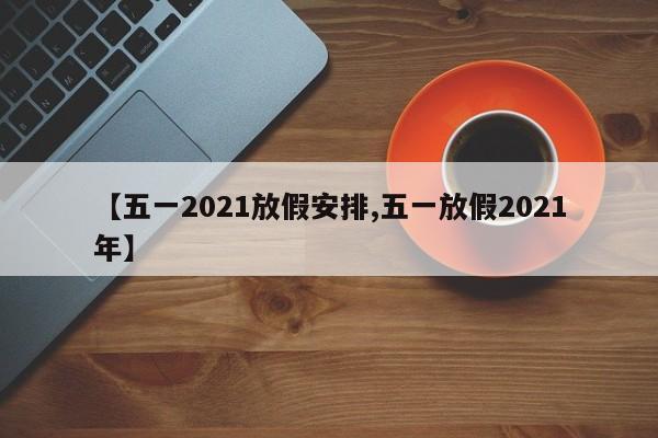 【五一2021放假安排,五一放假2021年】