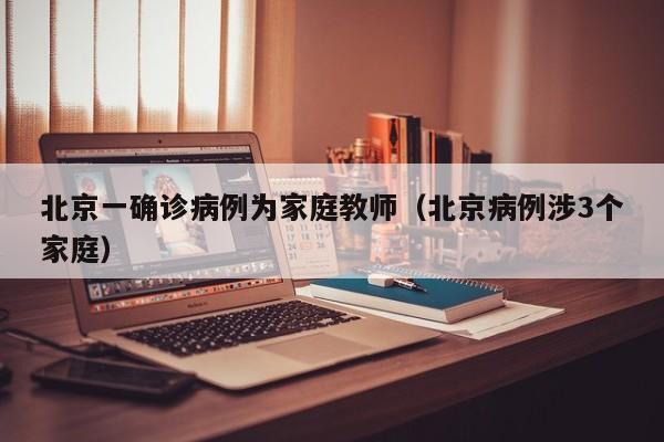 北京一确诊病例为家庭教师(北京病例涉3个家庭)