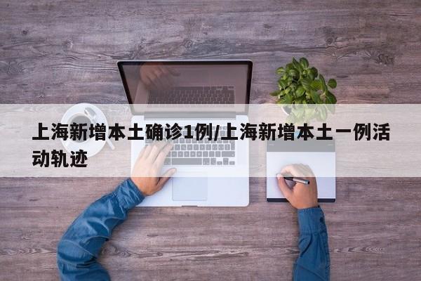 上海新增本土确诊1例/上海新增本土一例活动轨迹