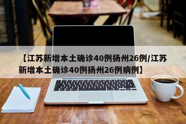 【江苏新增本土确诊40例扬州26例/江苏新增本土确诊40例扬州26例病例】