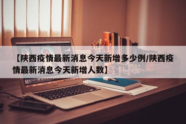 【陕西疫情最新消息今天新增多少例/陕西疫情最新消息今天新增人数】