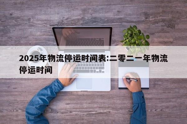 2025年物流停运时间表:二零二一年物流停运时间