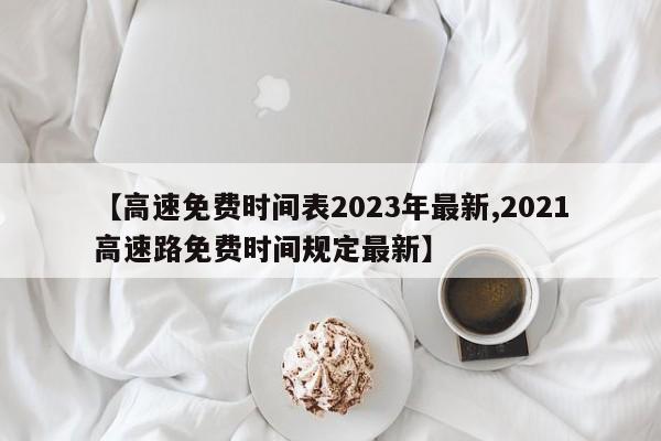 【高速免费时间表2023年最新,2021高速路免费时间规定最新】