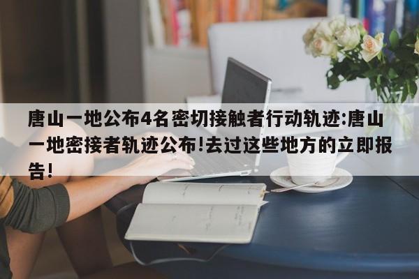 唐山一地公布4名密切接触者行动轨迹:唐山一地密接者轨迹公布!去过这些地方的立即报告!