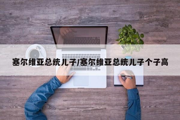 塞尔维亚总统儿子/塞尔维亚总统儿子个子高