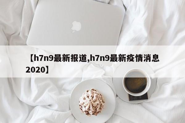 【h7n9最新报道,h7n9最新疫情消息2020】