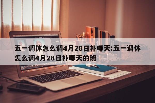 五一调休怎么调4月28日补哪天:五一调休怎么调4月28日补哪天的班