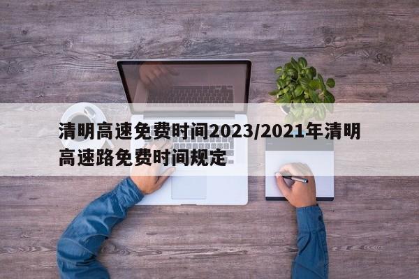 清明高速免费时间2023/2021年清明高速路免费时间规定