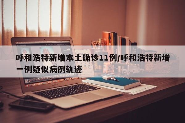 呼和浩特新增本土确诊11例/呼和浩特新增一例疑似病例轨迹