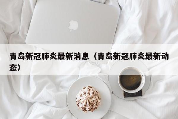 青岛新冠肺炎最新消息(青岛新冠肺炎最新动态)