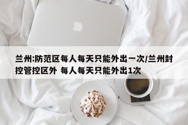 兰州:防范区每人每天只能外出一次/兰州封控管控区外 每人每天只能外出1次